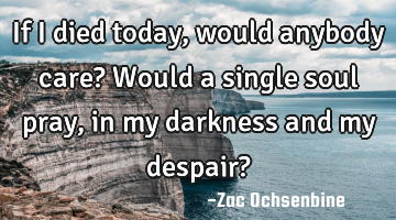 If I died today, would anybody care? Would a single soul pray, in my darkness and my despair?