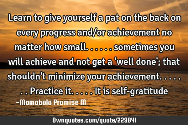 Learn to give yourself a pat on the back on every progress and/or  achievement no matter how