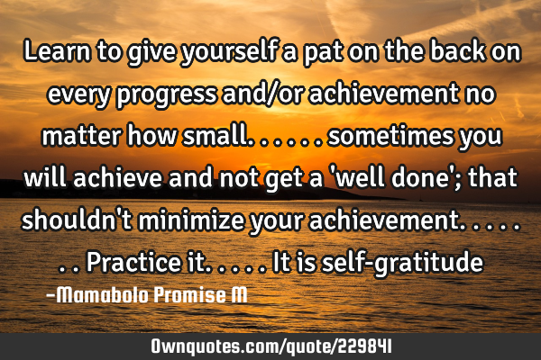 Learn to give yourself a pat on the back on every progress and/or  achievement no matter how