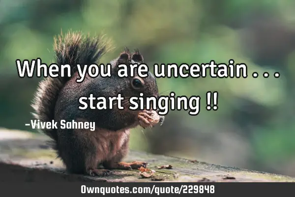 When 
you 
are 
uncertain ... 
start 
singing !!