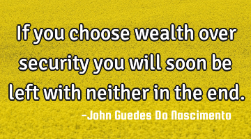 If you choose wealth over security you will soon be left with neither in the end.