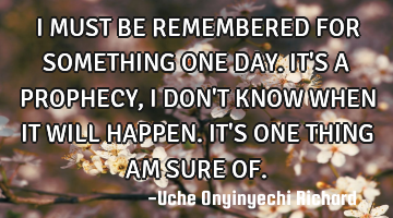 I MUST BE REMEMBERED FOR SOMETHING ONE DAY. IT