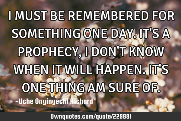 I MUST BE REMEMBERED FOR SOMETHING ONE DAY. IT