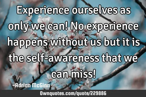 Experience ourselves as only we can! No experience happens without us but it is the self-awareness