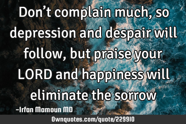 Don’t complain much, so depression and despair will follow, but praise your LORD and happiness