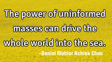 The power of uninformed masses can drive the whole world into the sea.