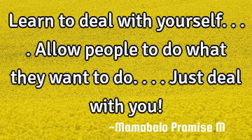 Learn to deal with yourself....allow people to do what they want to do....just deal with you!