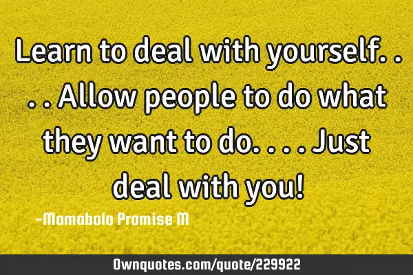 Learn to deal with yourself....allow people to do what they want to do....just deal with you!