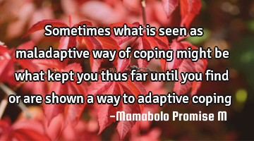 Sometimes what is seen as maladaptive way of coping might be what kept you thus far until you find