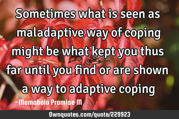 Sometimes what is seen as maladaptive way of coping might be what kept you thus far until you find