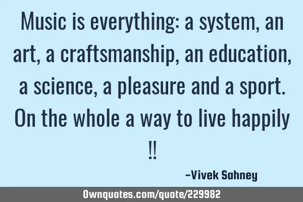 Music is everything: a system, an art, a craftsmanship, an education, a science, a pleasure and a