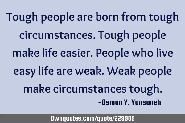 Tough people are born from tough circumstances. Tough people make life easier. 
People who live