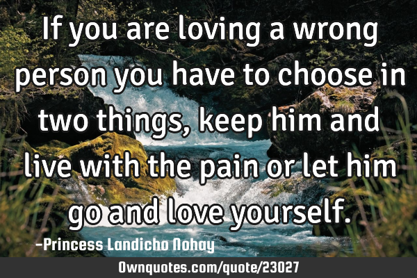 If you are loving a wrong person you have to choose in two things, keep him and live with the pain