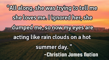 "All along, she was trying to tell me she loves me. I ignored her, she dumped me, so now my eyes