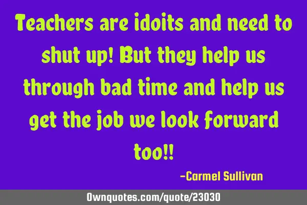 Teachers are idoits and need to shut up! But they help us through bad time and help us get the job