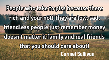 People who take to piss because there rich and your not! They are low, sad, friendless people just