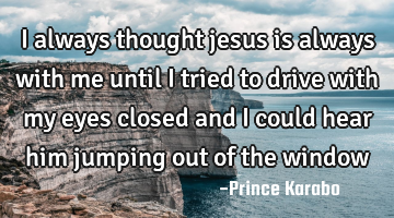 I always thought jesus is always with me until i tried to drive with my eyes closed and i could