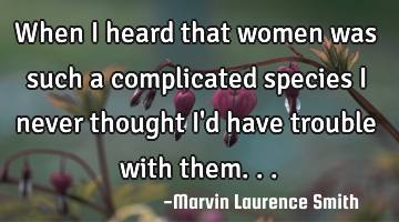 When I heard that women was such a complicated species I never thought I