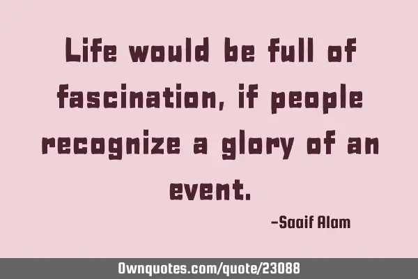 Life would be full of fascination,if people recognize a glory of an