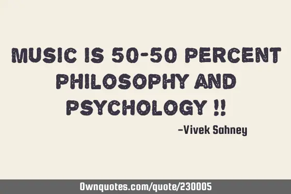 Music is 
50-50 percent 
philosophy and 
psychology !!