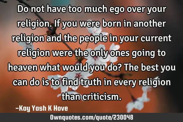 Do not have too much ego over your religion. If you were born in another religion and the people in