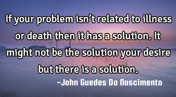 If your problem isn’t related to illness or death then it has a solution. It might not be the