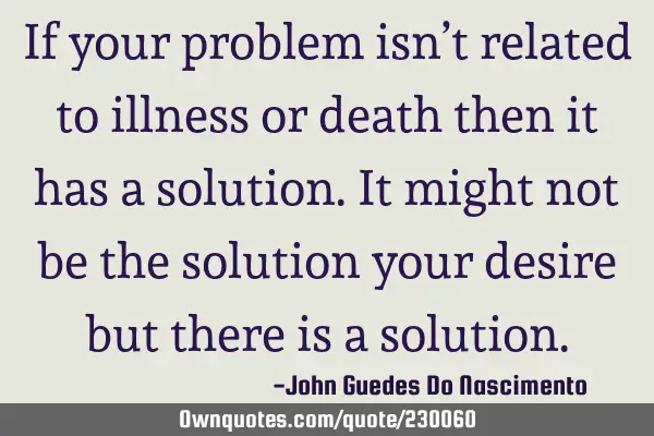 If your problem isn’t related to illness or death then it has a solution. It might not be the