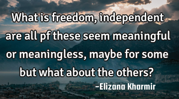 What is freedom, independent are all pf these seem meaningful or meaningless, maybe for some but