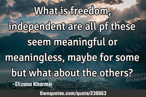 What is freedom, independent are all pf these seem meaningful or meaningless, maybe for some but
