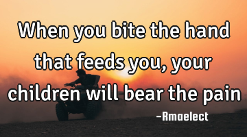 When you bite the hand that feeds you, your children will bear the pain