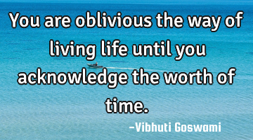 You are oblivious the way of living life until you acknowledge the worth of time.