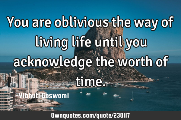 You are oblivious the way of living life until you acknowledge the worth of