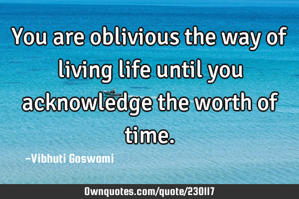 You are oblivious the way of living life until you acknowledge the worth of