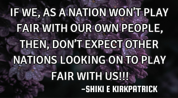 IF WE, AS A NATION WON’T PLAY FAIR WITH OUR OWN PEOPLE,  THEN, DON’T EXPECT OTHER NATIONS LOOKIN