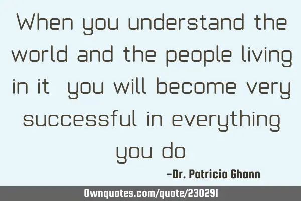 When you understand the world and the people living in it, you will become very successful in