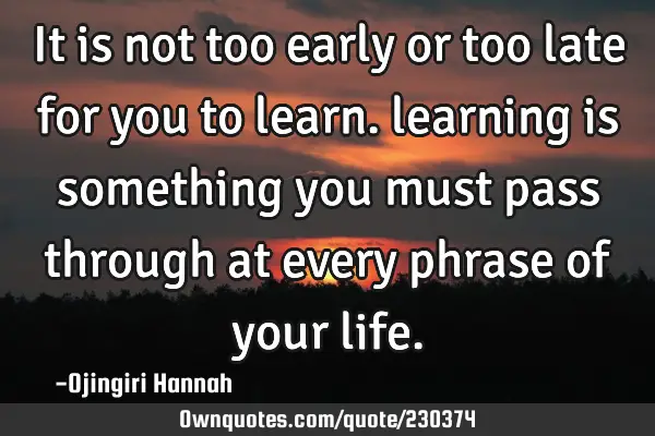 It is not too early or too late for you to learn. learning is something you must pass through at