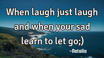 When laugh just laugh and when your sad learn to let go;)