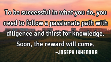 To be successful in what you do, you need to follow a passionate path with diligence and thirst for