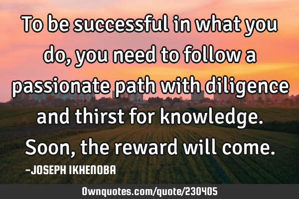 To be successful in what you do, you need to follow a passionate path with diligence and thirst for