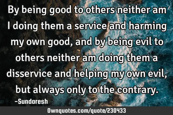 By being good to others neither am I doing them a service and  harming my own good, and by being