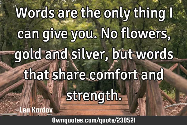 Words are the only thing I can give you. No flowers, gold and silver, but words that share comfort