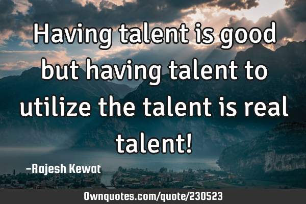 Having talent is good but having talent to utilize the talent is real talent!