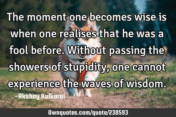The moment one becomes wise is when one realises that he was a fool before. Without passing the