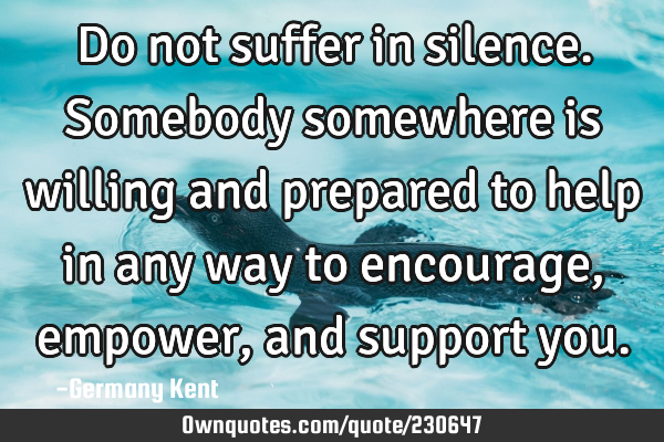 Do not suffer in silence. Somebody somewhere is willing and prepared to help in any way to