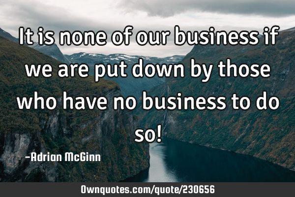 It is none of our business if we are put down by those who have no business to do so!