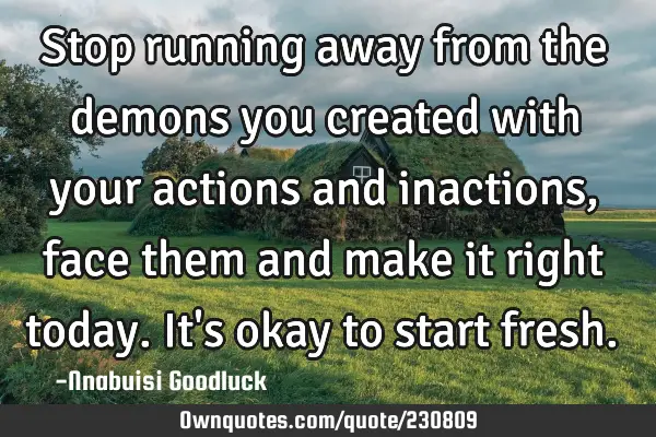 Stop running away from the demons you created with your actions and inactions, face them and make