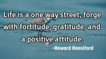 Life is a one way street, forge with fortitude, gratitude, and a positive attitude.
