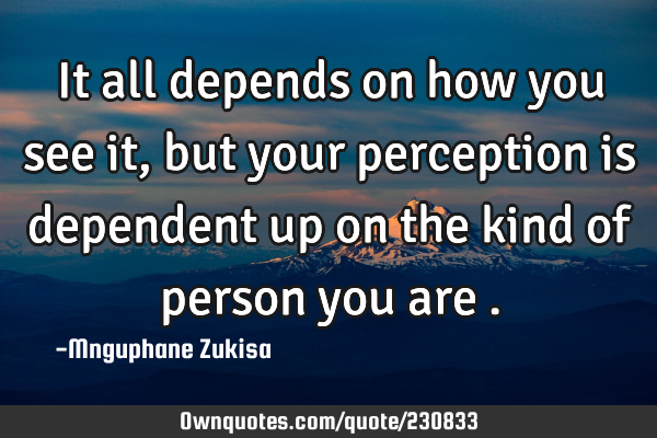 It all depends on how you see it, but your perception is dependent up on the kind of person you are