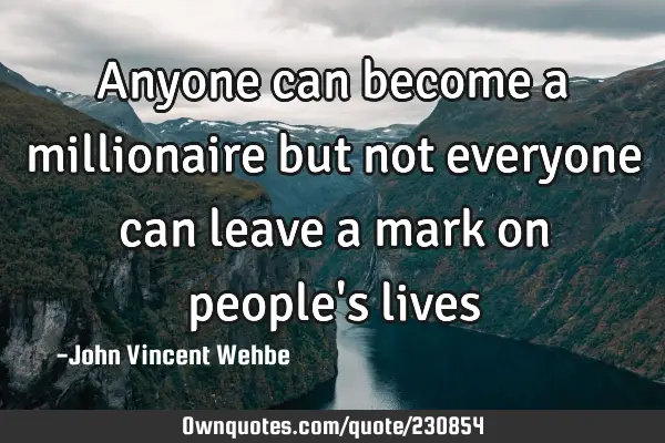 Anyone can become a millionaire but not everyone can leave a mark on people