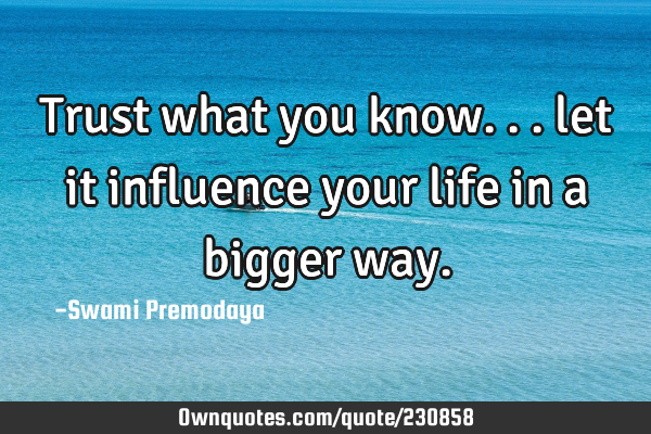 Trust what you know... let it influence your life in a bigger